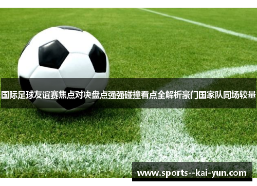 国际足球友谊赛焦点对决盘点强强碰撞看点全解析豪门国家队同场较量