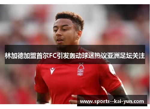 林加德加盟首尔FC引发轰动球迷热议亚洲足坛关注