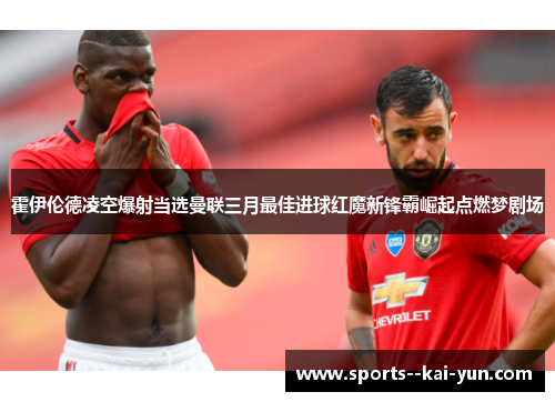 霍伊伦德凌空爆射当选曼联三月最佳进球红魔新锋霸崛起点燃梦剧场